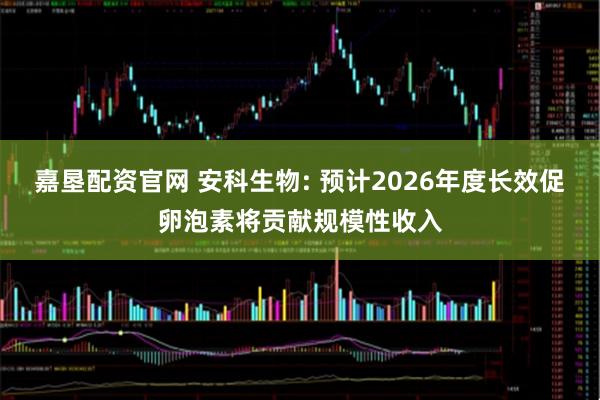 嘉垦配资官网 安科生物: 预计2026年度长效促卵泡素将贡献规模性收入