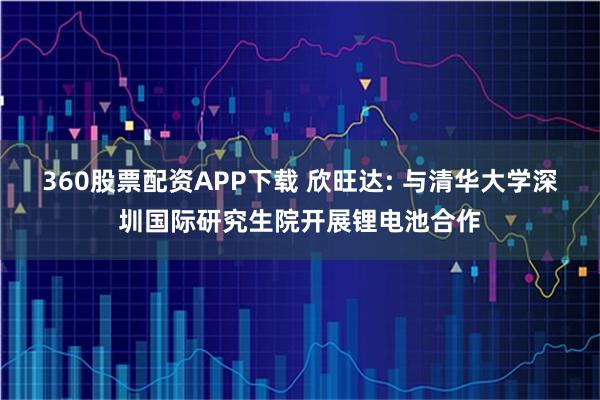360股票配资APP下载 欣旺达: 与清华大学深圳国际研究生院开展锂电池合作
