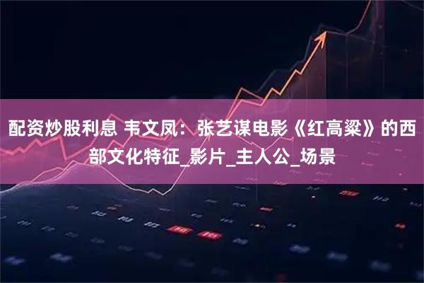 配资炒股利息 韦文凤:张艺谋电影《红高粱》的西部文化特征_影片_主人公_场景