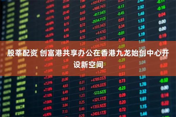 股莘配资 创富港共享办公在香港九龙始创中心开设新空间