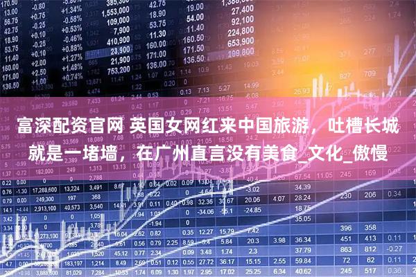 富深配资官网 英国女网红来中国旅游，吐槽长城就是一堵墙，在广州直言没有美食_文化_傲慢