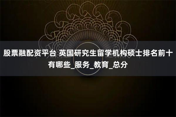股票融配资平台 英国研究生留学机构硕士排名前十有哪些_服务_教育_总分