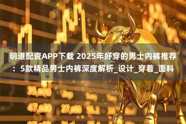 明道配资APP下载 2025年好穿的男士内裤推荐:5款精品男士内裤深度解析_设计_穿着_面料