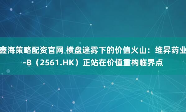 鑫海策略配资官网 横盘迷雾下的价值火山：维昇药业-B（2561.HK）正站在价值重构临界点
