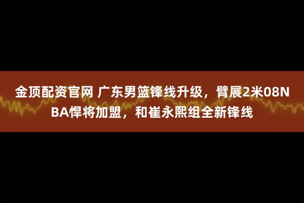 金顶配资官网 广东男篮锋线升级,臂展2米08NBA悍将加盟,和崔永熙组全新锋线