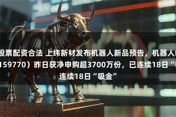 股票配资合法 上纬新材发布机器人新品预告，机器人ETF（159770）昨日获净申购超3700万份，已连续18日“吸金”