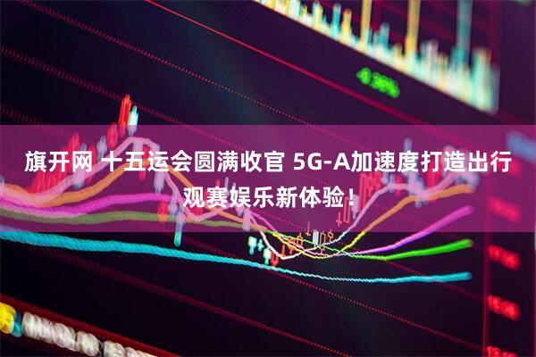 旗开网 十五运会圆满收官 5G-A加速度打造出行观赛娱乐新体验！