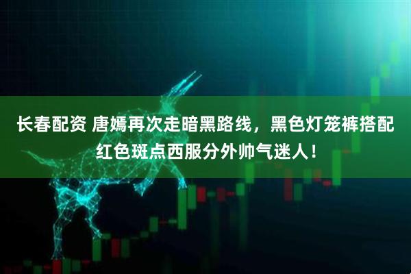 长春配资 唐嫣再次走暗黑路线，黑色灯笼裤搭配红色斑点西服分外帅气迷人！