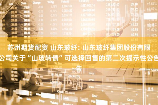 苏州期货配资 山东玻纤: 山东玻纤集团股份有限公司关于“山玻转债”可选择回售的第二次提示性公告