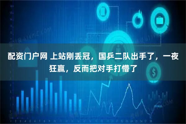 配资门户网 上站刚丢冠，国乒二队出手了，一夜狂赢，反而把对手打懵了