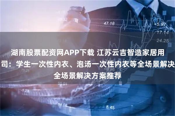 湖南股票配资网APP下载 江苏云吉智造家居用品有限公司：学生一次性内衣、泡汤一次性内衣等全场景解决方案推荐