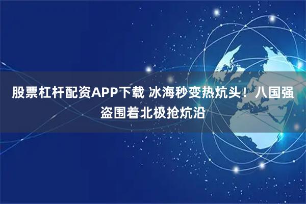 股票杠杆配资APP下载 冰海秒变热炕头！八国强盗围着北极抢炕沿