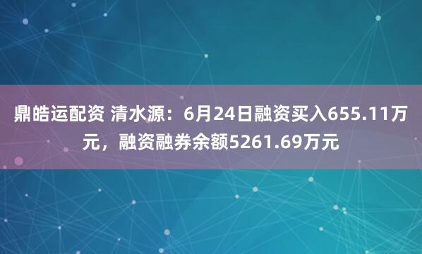 鼎皓运配资 清水源：6月24日融资买入655.11万元，融资融券余额5261.69万元