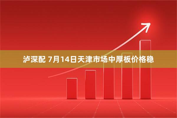 泸深配 7月14日天津市场中厚板价格稳