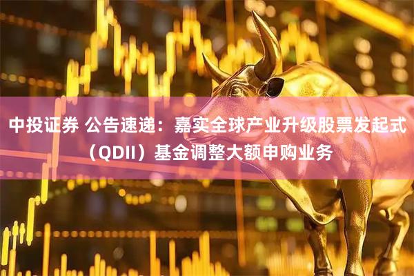 中投证券 公告速递：嘉实全球产业升级股票发起式（QDII）基金调整大额申购业务