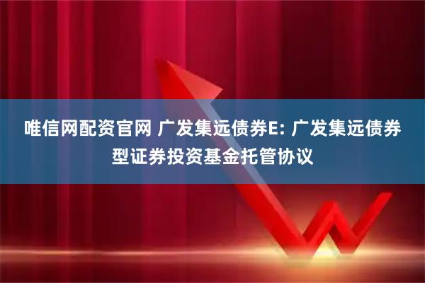 唯信网配资官网 广发集远债券E: 广发集远债券型证券投资基金托管协议