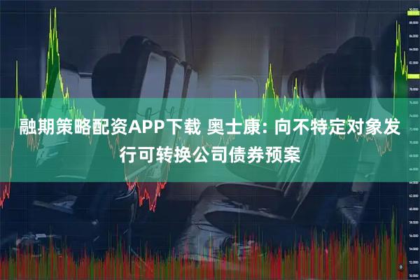融期策略配资APP下载 奥士康: 向不特定对象发行可转换公司债券预案
