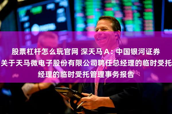 股票杠杆怎么玩官网 深天马Ａ: 中国银河证券股份有限公司关于天马微电子股份有限公司聘任总经理的临时受托管理事务报告