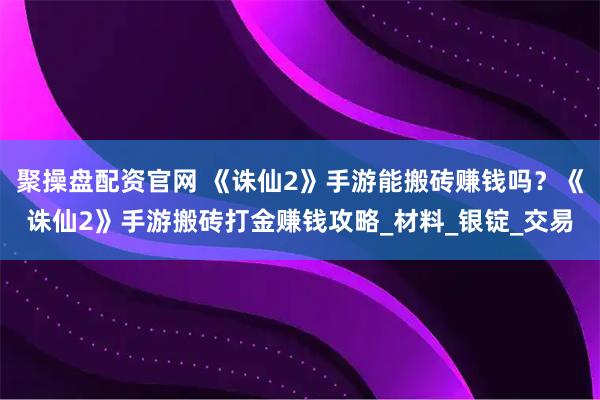 聚操盘配资官网 《诛仙2》手游能搬砖赚钱吗？《诛仙2》手游搬砖打金赚钱攻略_材料_银锭_交易