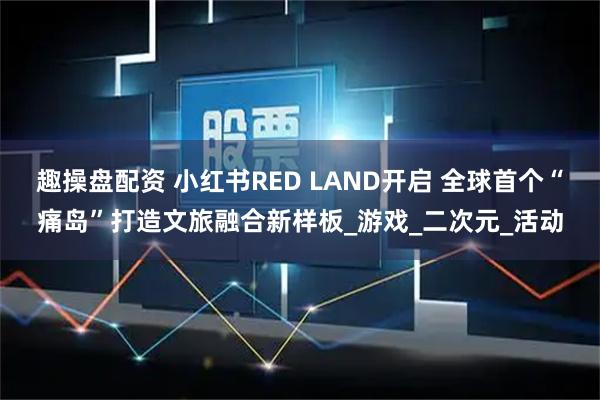 趣操盘配资 小红书RED LAND开启 全球首个“痛岛”打造文旅融合新样板_游戏_二次元_活动