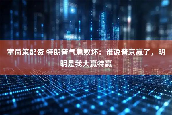 掌尚策配资 特朗普气急败坏：谁说普京赢了，明明是我大赢特赢