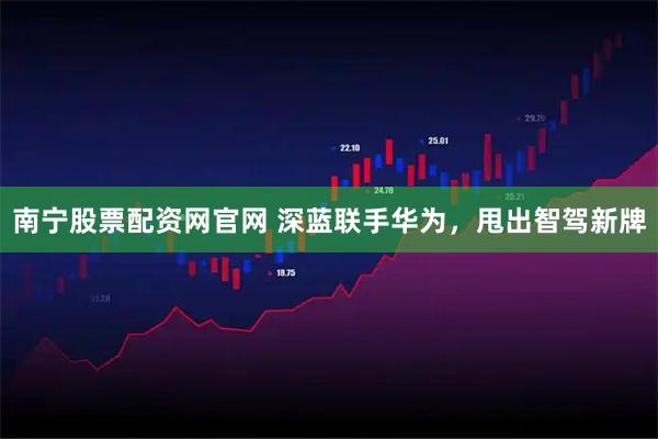南宁股票配资网官网 深蓝联手华为，甩出智驾新牌