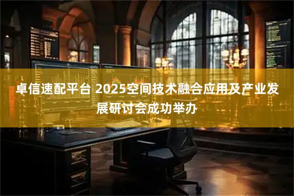 卓信速配平台 2025空间技术融合应用及产业发展研讨会成功举办