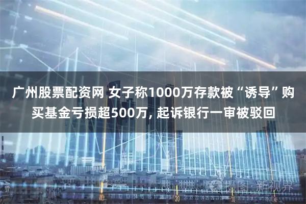 广州股票配资网 女子称1000万存款被“诱导”购买基金亏损超500万, 起诉银行一审被驳回