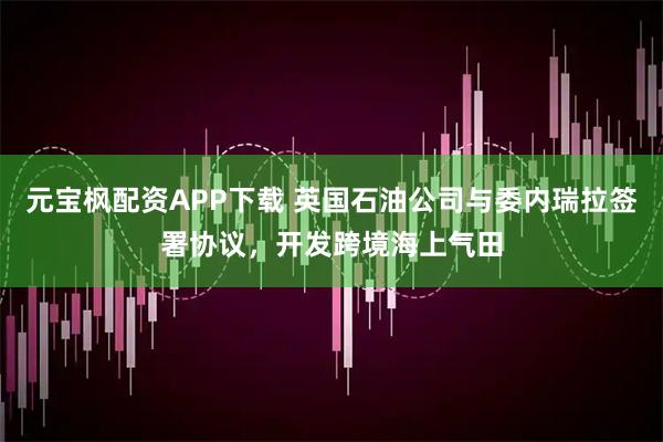 元宝枫配资APP下载 英国石油公司与委内瑞拉签署协议，开发跨境海上气田